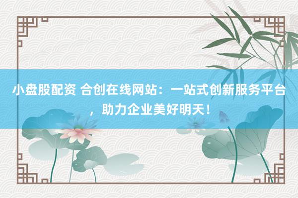 小盘股配资 合创在线网站：一站式创新服务平台，助力企业美好明天！