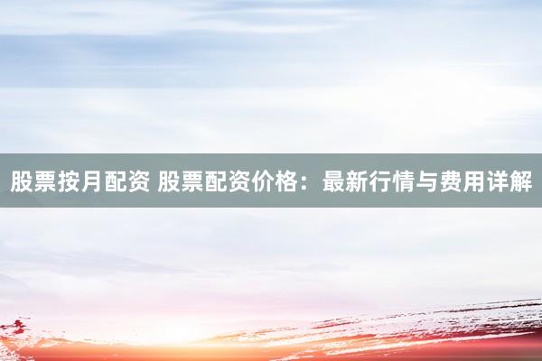股票按月配资 股票配资价格：最新行情与费用详解