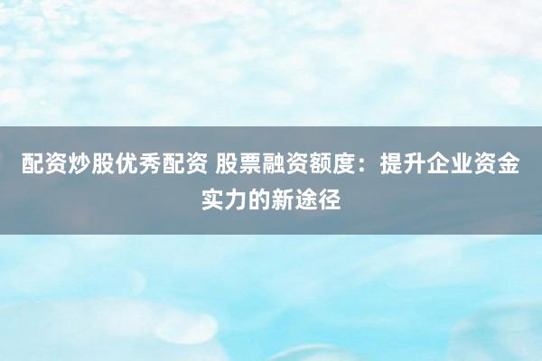 配资炒股优秀配资 股票融资额度：提升企业资金实力的新途径