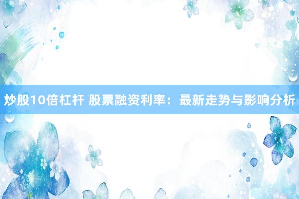 炒股10倍杠杆 股票融资利率：最新走势与影响分析