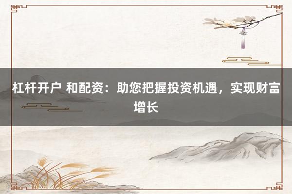 杠杆开户 和配资：助您把握投资机遇，实现财富增长