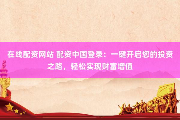 在线配资网站 配资中国登录：一键开启您的投资之路，轻松实现财富增值