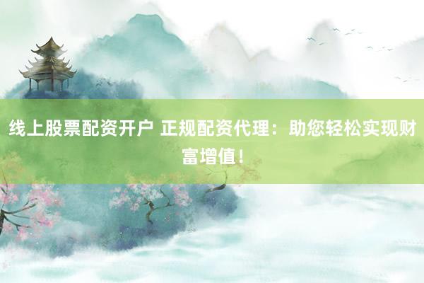 线上股票配资开户 正规配资代理：助您轻松实现财富增值！