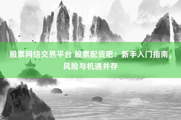 股票网络交易平台 股票配资吧：新手入门指南，风险与机遇并存