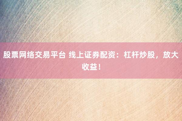 股票网络交易平台 线上证券配资：杠杆炒股，放大收益！
