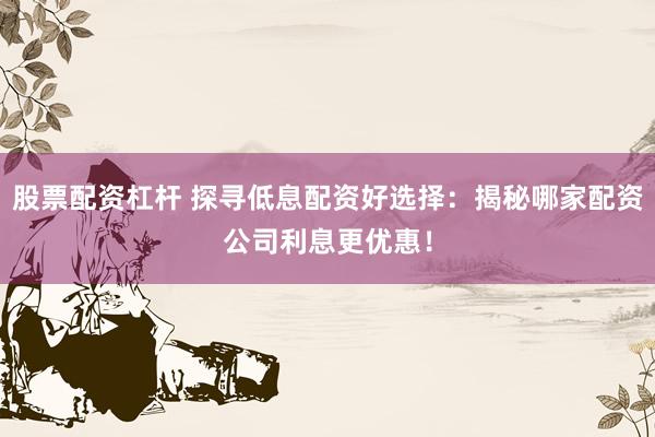 股票配资杠杆 探寻低息配资好选择：揭秘哪家配资公司利息更优惠！