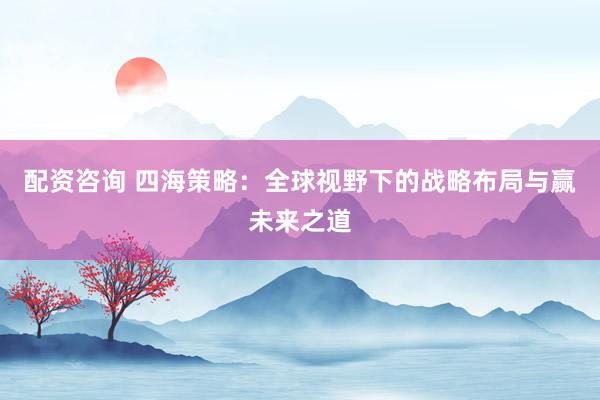 配资咨询 四海策略：全球视野下的战略布局与赢未来之道