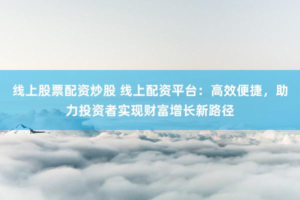 线上股票配资炒股 线上配资平台：高效便捷，助力投资者实现财富增长新路径