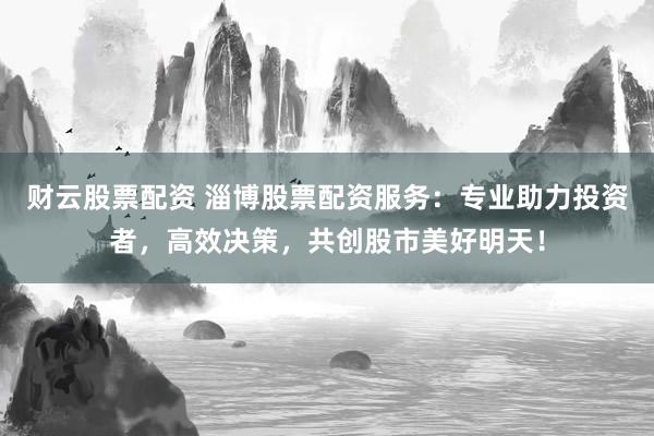财云股票配资 淄博股票配资服务：专业助力投资者，高效决策，共创股市美好明天！