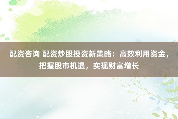 配资咨询 配资炒股投资新策略：高效利用资金，把握股市机遇，实现财富增长