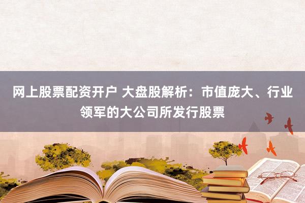 网上股票配资开户 大盘股解析：市值庞大、行业领军的大公司所发行股票