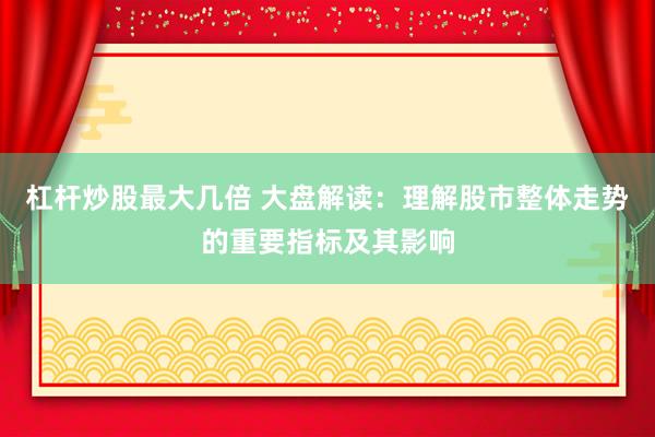 杠杆炒股最大几倍 大盘解读：理解股市整体走势的重要指标及其影响