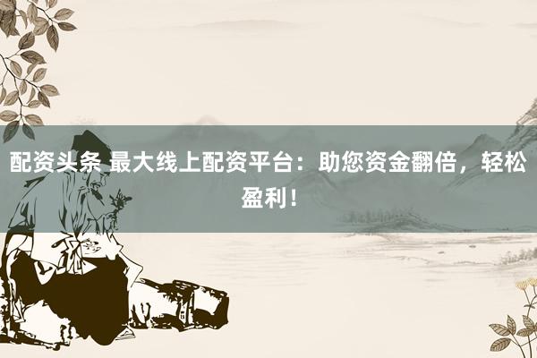 配资头条 最大线上配资平台：助您资金翻倍，轻松盈利！