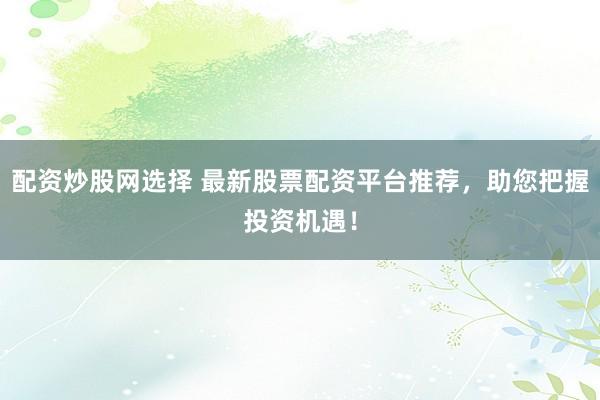 配资炒股网选择 最新股票配资平台推荐，助您把握投资机遇！