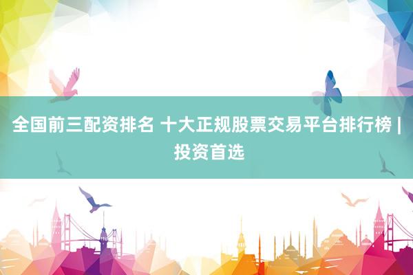 全国前三配资排名 十大正规股票交易平台排行榜 | 投资首选