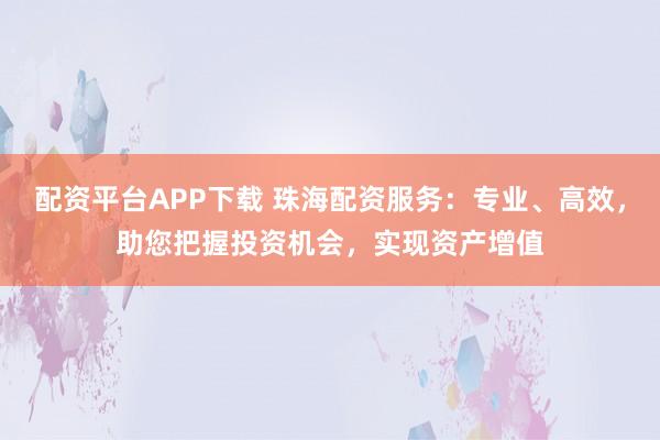 配资平台APP下载 珠海配资服务：专业、高效，助您把握投资机会，实现资产增值