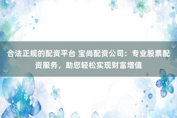 合法正规的配资平台 宝尚配资公司：专业股票配资服务，助您轻松实现财富增值