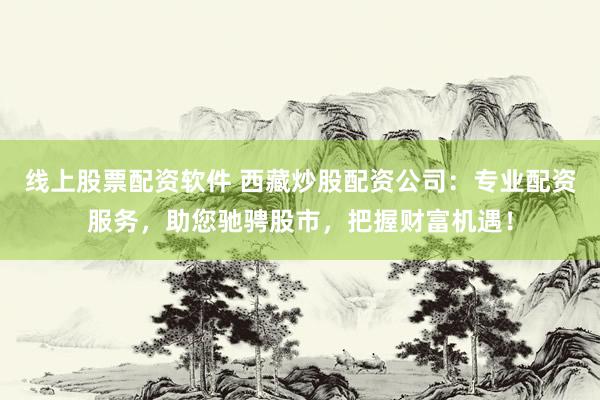 线上股票配资软件 西藏炒股配资公司：专业配资服务，助您驰骋股市，把握财富机遇！