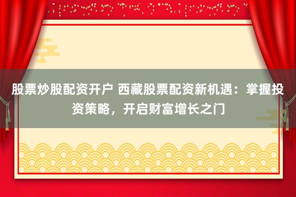 股票炒股配资开户 西藏股票配资新机遇：掌握投资策略，开启财富增长之门