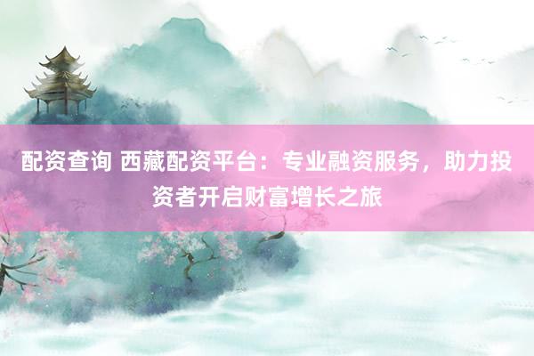 配资查询 西藏配资平台：专业融资服务，助力投资者开启财富增长之旅