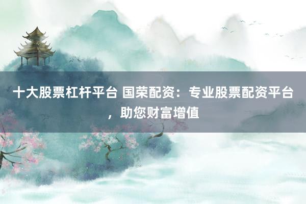 十大股票杠杆平台 国荣配资：专业股票配资平台，助您财富增值