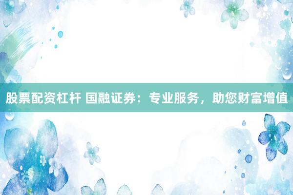 股票配资杠杆 国融证券：专业服务，助您财富增值