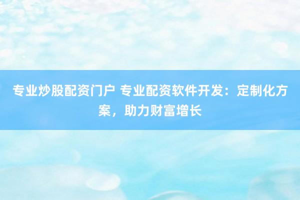 专业炒股配资门户 专业配资软件开发：定制化方案，助力财富增长