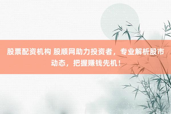 股票配资机构 股顺网助力投资者，专业解析股市动态，把握赚钱先机！