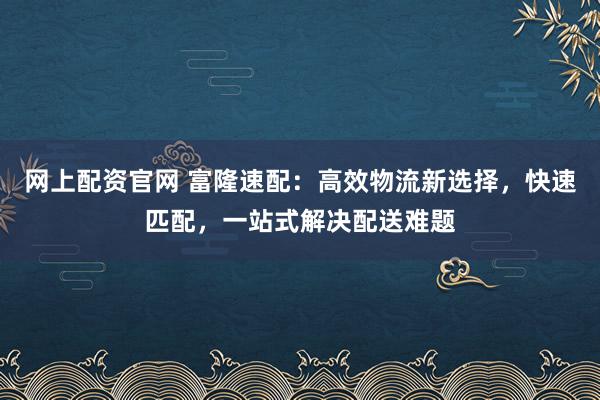 网上配资官网 富隆速配：高效物流新选择，快速匹配，一站式解决配送难题