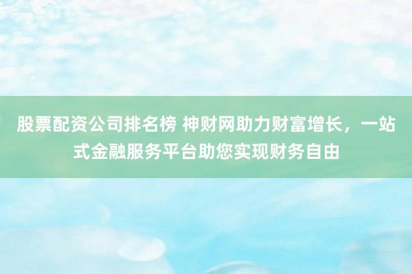 股票配资公司排名榜 神财网助力财富增长，一站式金融服务平台助您实现财务自由