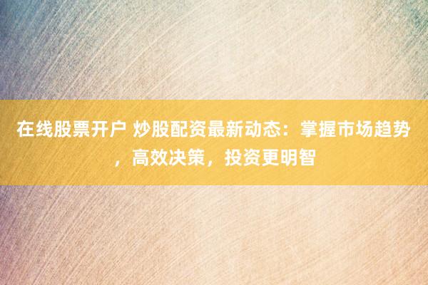 在线股票开户 炒股配资最新动态：掌握市场趋势，高效决策，投资更明智