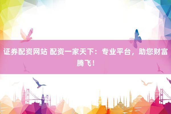 证券配资网站 配资一家天下：专业平台，助您财富腾飞！