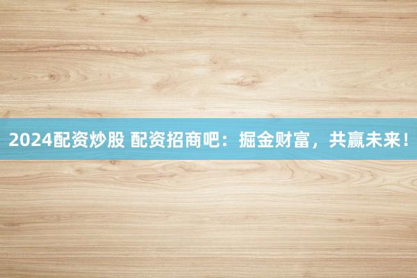 2024配资炒股 配资招商吧：掘金财富，共赢未来！
