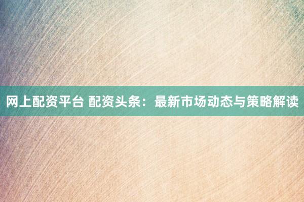 网上配资平台 配资头条：最新市场动态与策略解读