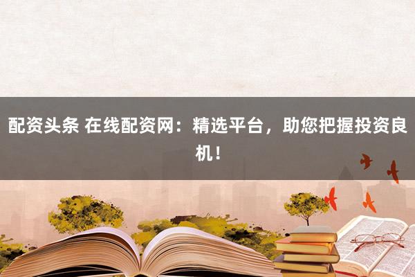 配资头条 在线配资网：精选平台，助您把握投资良机！