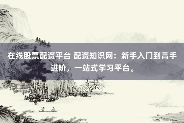 在线股票配资平台 配资知识网：新手入门到高手进阶，一站式学习平台。