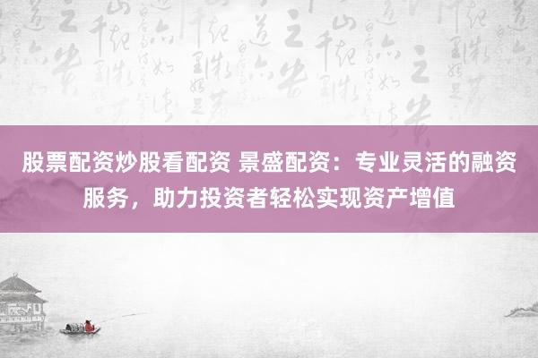 股票配资炒股看配资 景盛配资：专业灵活的融资服务，助力投资者轻松实现资产增值