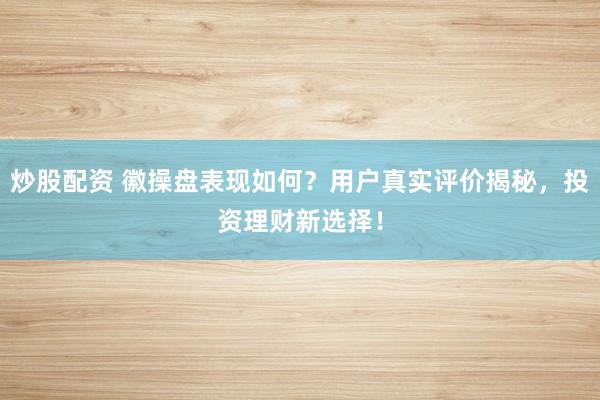 炒股配资 徽操盘表现如何？用户真实评价揭秘，投资理财新选择！