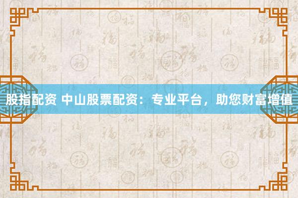 股指配资 中山股票配资：专业平台，助您财富增值