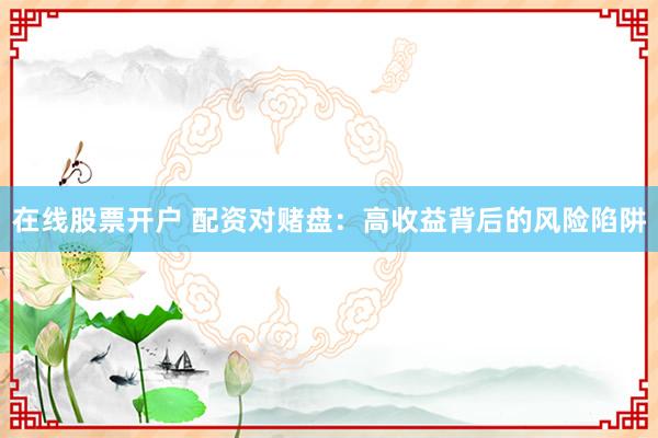 在线股票开户 配资对赌盘：高收益背后的风险陷阱