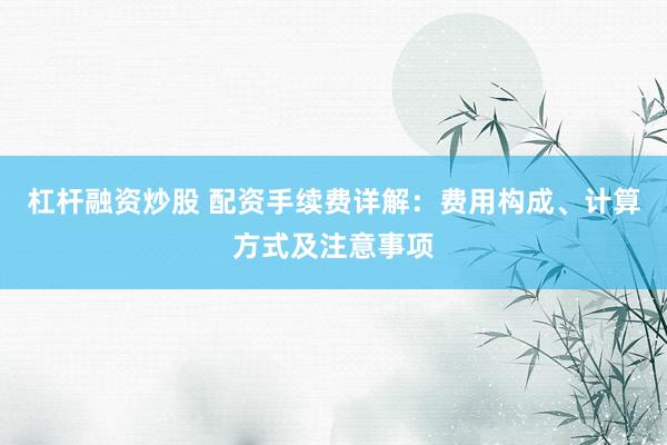 杠杆融资炒股 配资手续费详解：费用构成、计算方式及注意事项