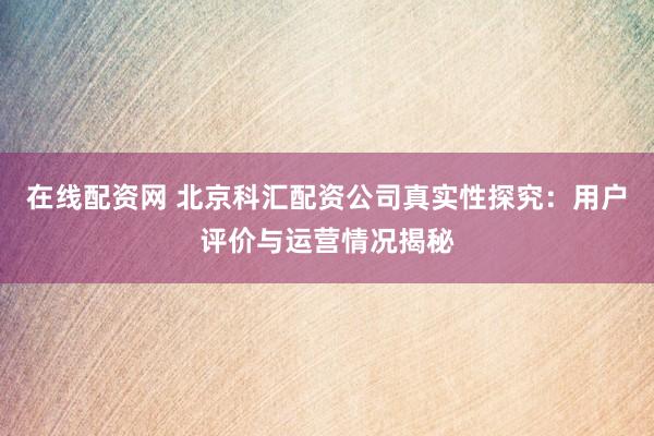 在线配资网 北京科汇配资公司真实性探究：用户评价与运营情况揭秘