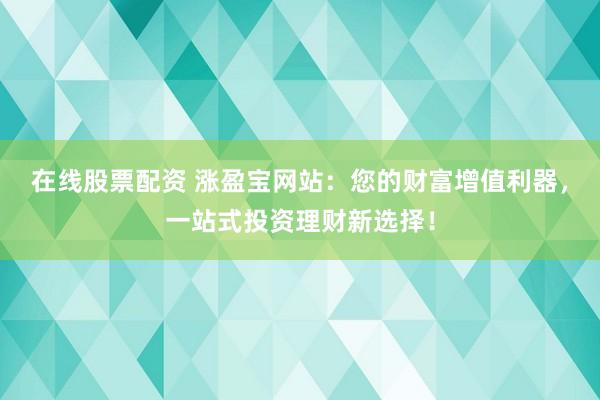 在线股票配资 涨盈宝网站：您的财富增值利器，一站式投资理财新选择！
