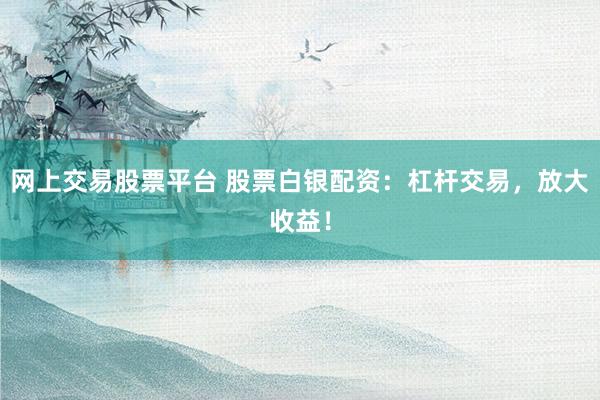 网上交易股票平台 股票白银配资：杠杆交易，放大收益！