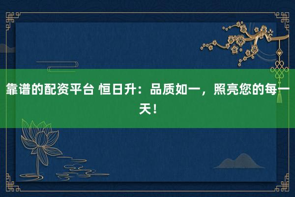 靠谱的配资平台 恒日升：品质如一，照亮您的每一天！