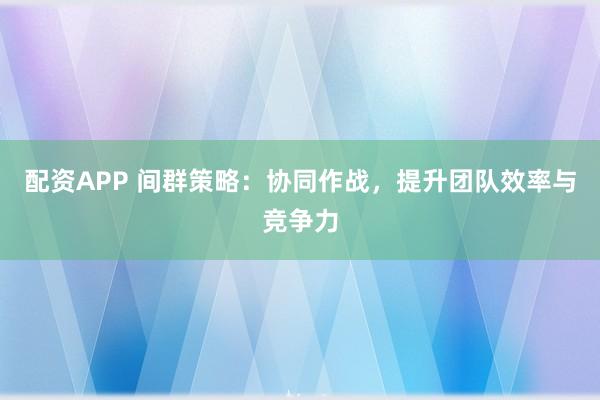 配资APP 间群策略：协同作战，提升团队效率与竞争力