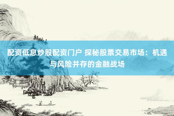 配资低息炒股配资门户 探秘股票交易市场：机遇与风险并存的金融战场