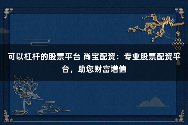 可以杠杆的股票平台 尚宝配资：专业股票配资平台，助您财富增值