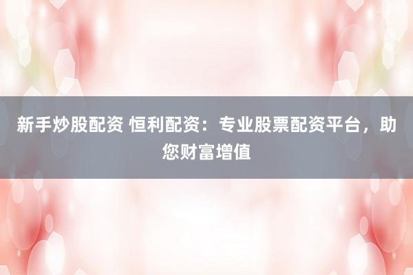 新手炒股配资 恒利配资:专业股票配资平台,助您财富增值