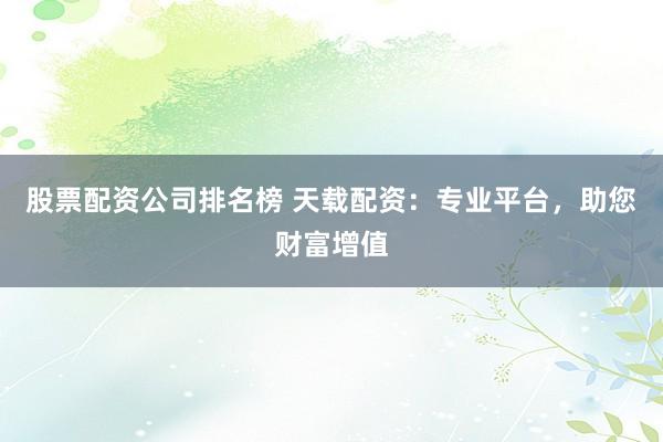 股票配资公司排名榜 天载配资：专业平台，助您财富增值